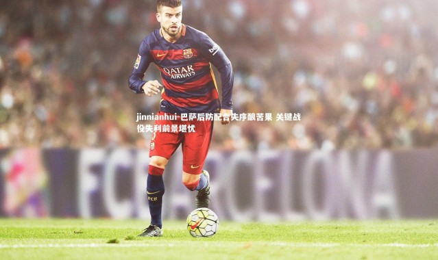 jinnianhui-巴萨后防配合失序酿苦果 关键战役失利前景堪忧