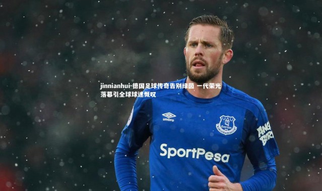 jinnianhui-德国足球传奇告别绿茵 一代荣光落幕引全球球迷慨叹