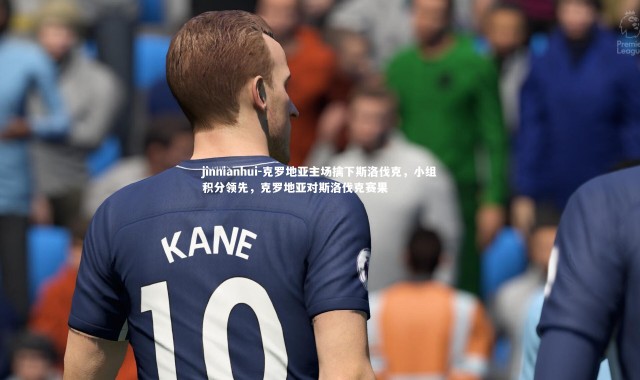 jinnianhui-克罗地亚主场擒下斯洛伐克，小组积分领先，克罗地亚对斯洛伐克赛果