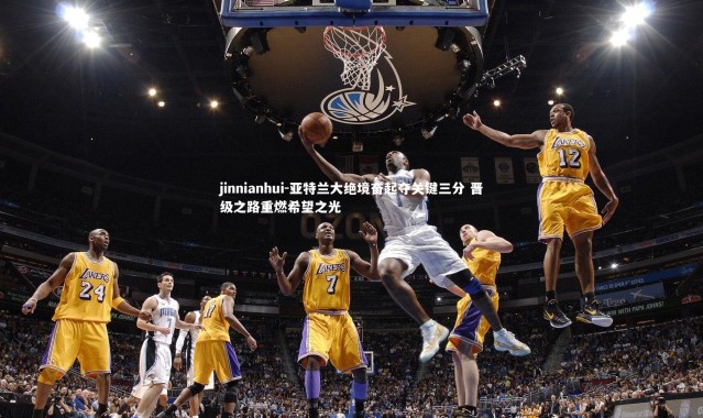jinnianhui-亚特兰大绝境奋起夺关键三分 晋级之路重燃希望之光