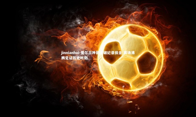 jinnianhui-爱尔兰神箭手破纪录摘金 赛场沸腾见证历史时刻